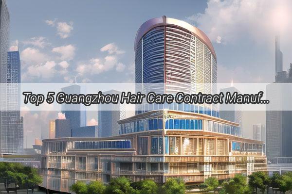 Top 5 Guangzhou Hair Care Contract Manufacturing Companies Crafting Your Brands Luxe Locks